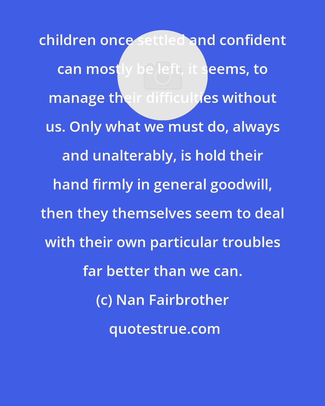 Nan Fairbrother: children once settled and confident can mostly be left, it seems, to manage their difficulties without us. Only what we must do, always and unalterably, is hold their hand firmly in general goodwill, then they themselves seem to deal with their own particular troubles far better than we can.