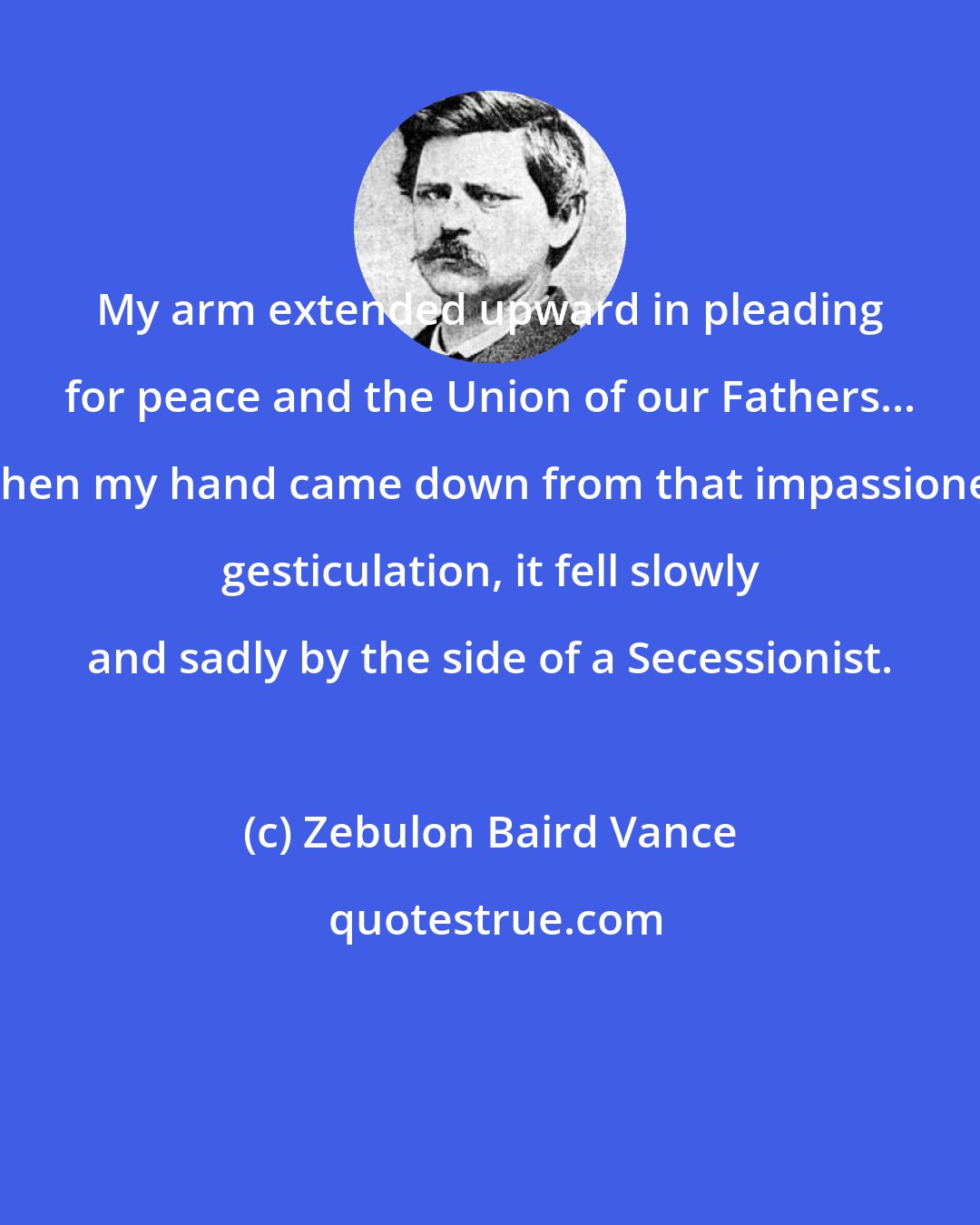 Zebulon Baird Vance: My arm extended upward in pleading for peace and the Union of our Fathers... When my hand came down from that impassioned gesticulation, it fell slowly and sadly by the side of a Secessionist.