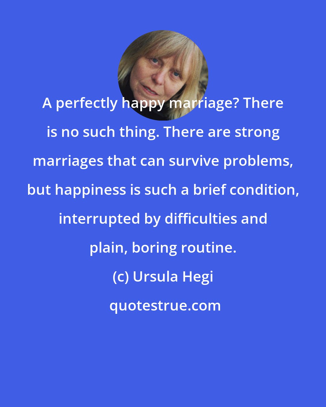 Ursula Hegi: A perfectly happy marriage? There is no such thing. There are strong marriages that can survive problems, but happiness is such a brief condition, interrupted by difficulties and plain, boring routine.