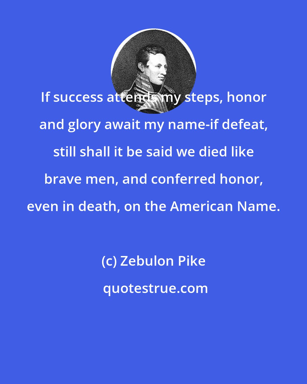 Zebulon Pike: If success attends my steps, honor and glory await my name-if defeat, still shall it be said we died like brave men, and conferred honor, even in death, on the American Name.