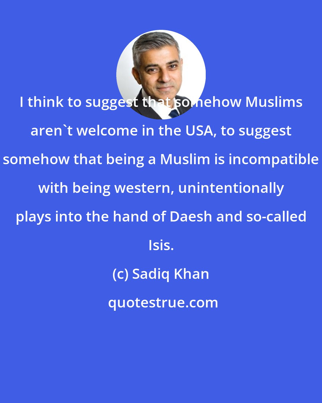 Sadiq Khan: I think to suggest that somehow Muslims aren't welcome in the USA, to suggest somehow that being a Muslim is incompatible with being western, unintentionally plays into the hand of Daesh and so-called Isis.