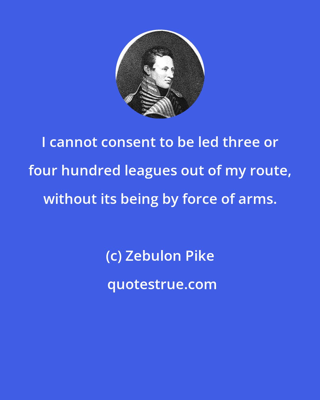 Zebulon Pike: I cannot consent to be led three or four hundred leagues out of my route, without its being by force of arms.