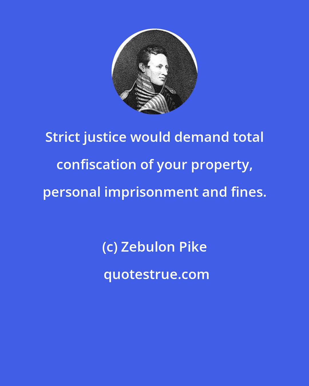 Zebulon Pike: Strict justice would demand total confiscation of your property, personal imprisonment and fines.