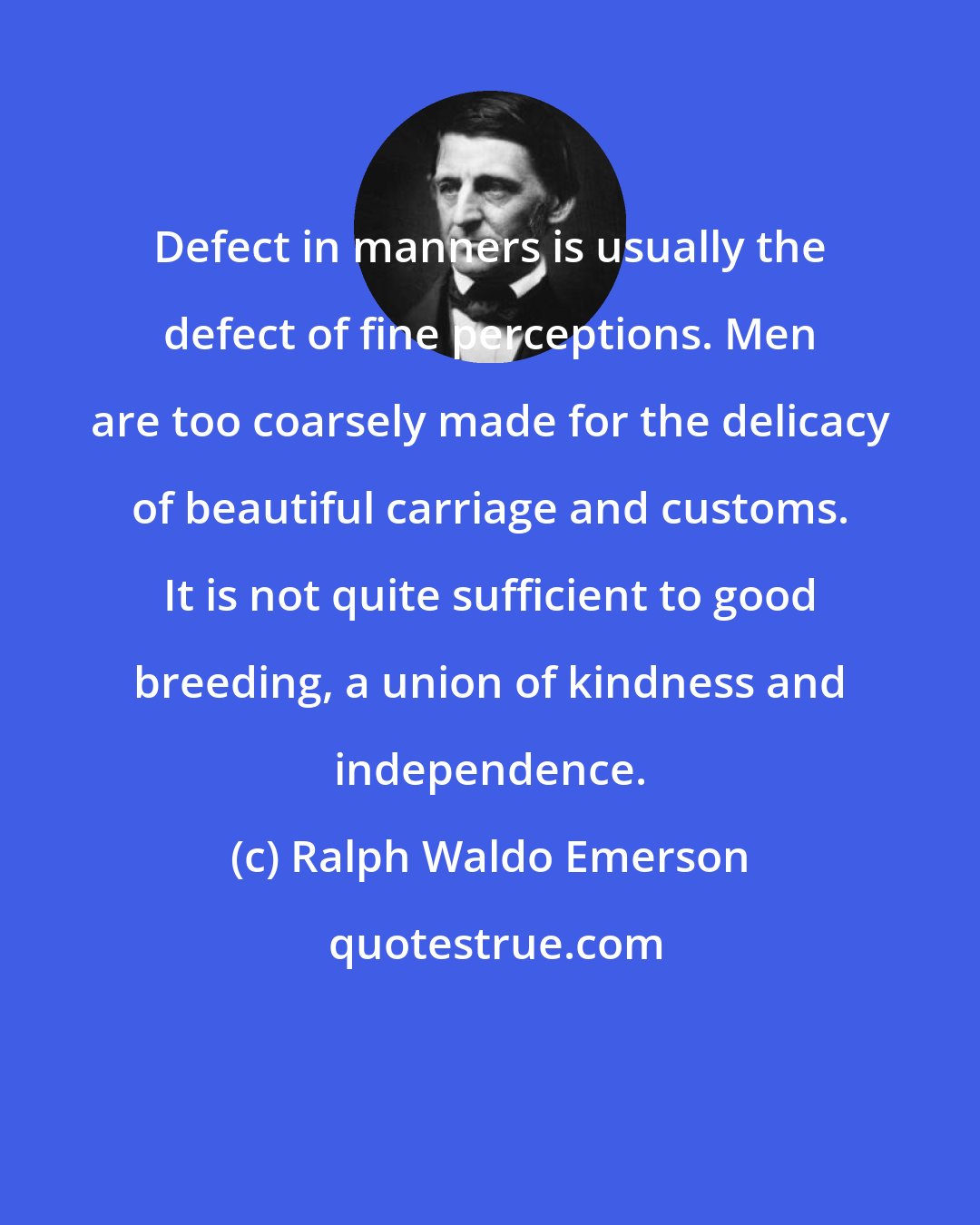 Ralph Waldo Emerson: Defect in manners is usually the defect of fine perceptions. Men are too coarsely made for the delicacy of beautiful carriage and customs. It is not quite sufficient to good breeding, a union of kindness and independence.