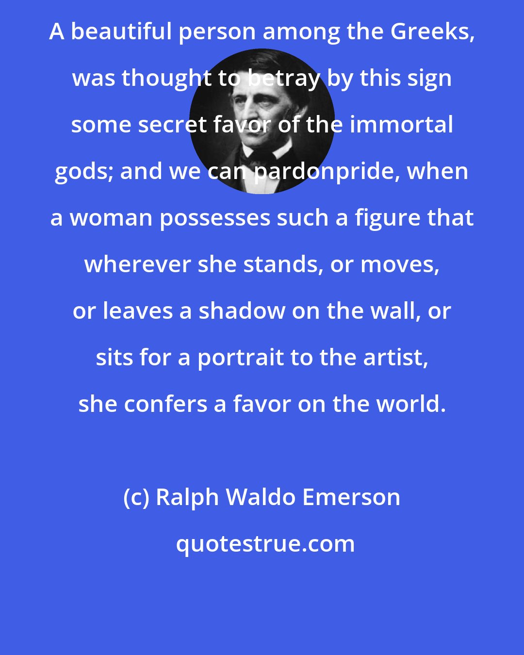 Ralph Waldo Emerson: A beautiful person among the Greeks, was thought to betray by this sign some secret favor of the immortal gods; and we can pardonpride, when a woman possesses such a figure that wherever she stands, or moves, or leaves a shadow on the wall, or sits for a portrait to the artist, she confers a favor on the world.