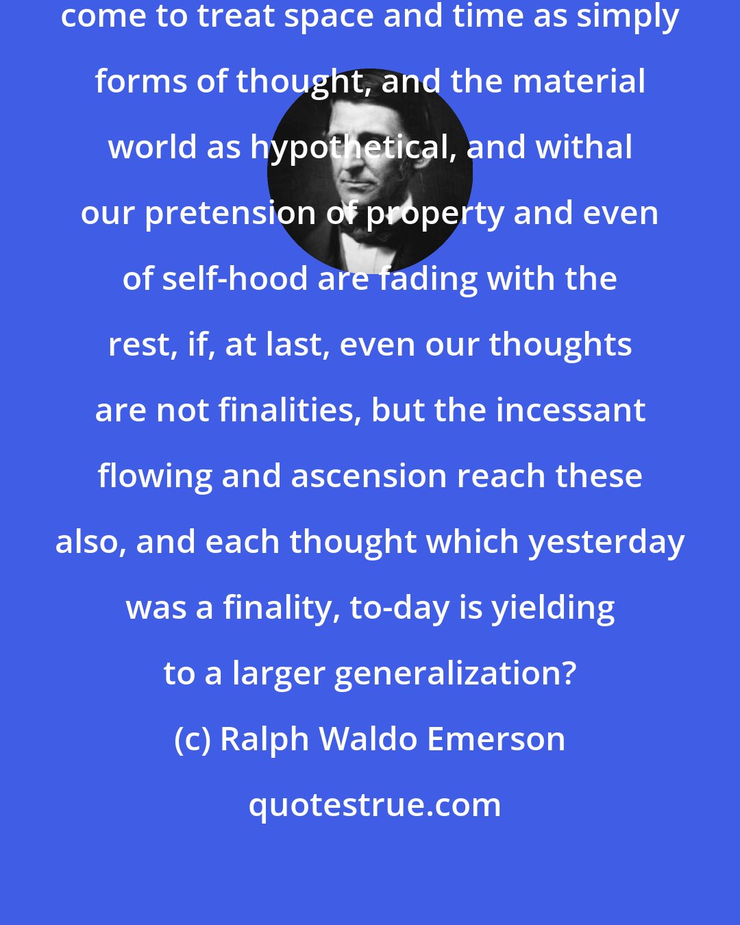 Ralph Waldo Emerson: And what avails it that science has come to treat space and time as simply forms of thought, and the material world as hypothetical, and withal our pretension of property and even of self-hood are fading with the rest, if, at last, even our thoughts are not finalities, but the incessant flowing and ascension reach these also, and each thought which yesterday was a finality, to-day is yielding to a larger generalization?