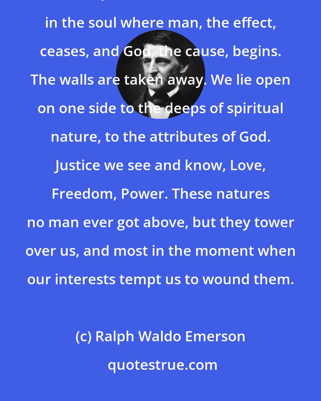 Ralph Waldo Emerson: ...as there is no screen or ceiling between our heads and the infinite heavens, so is there no bar or wall in the soul where man, the effect, ceases, and God, the cause, begins. The walls are taken away. We lie open on one side to the deeps of spiritual nature, to the attributes of God. Justice we see and know, Love, Freedom, Power. These natures no man ever got above, but they tower over us, and most in the moment when our interests tempt us to wound them.