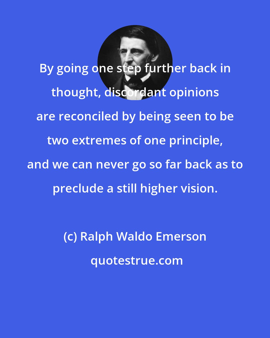 Ralph Waldo Emerson: By going one step further back in thought, discordant opinions are reconciled by being seen to be two extremes of one principle, and we can never go so far back as to preclude a still higher vision.