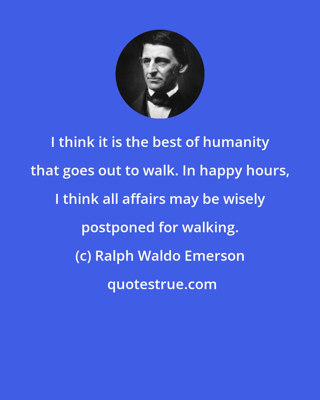 Ralph Waldo Emerson: I think it is the best of humanity that goes out to walk. In happy hours, I think all affairs may be wisely postponed for walking.