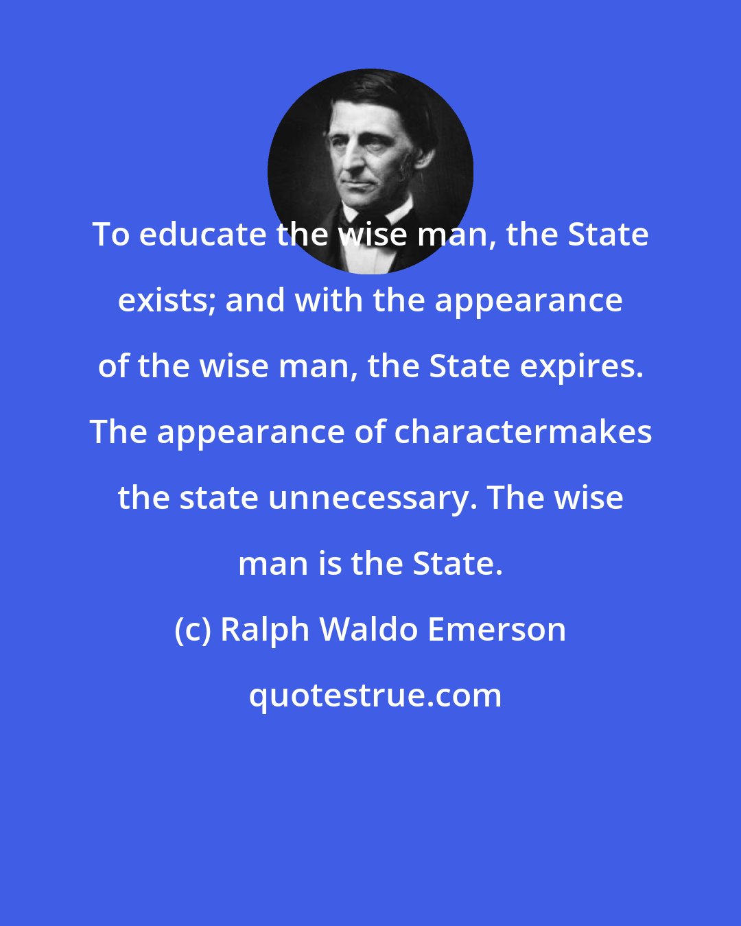 Ralph Waldo Emerson: To educate the wise man, the State exists; and with the appearance of the wise man, the State expires. The appearance of charactermakes the state unnecessary. The wise man is the State.