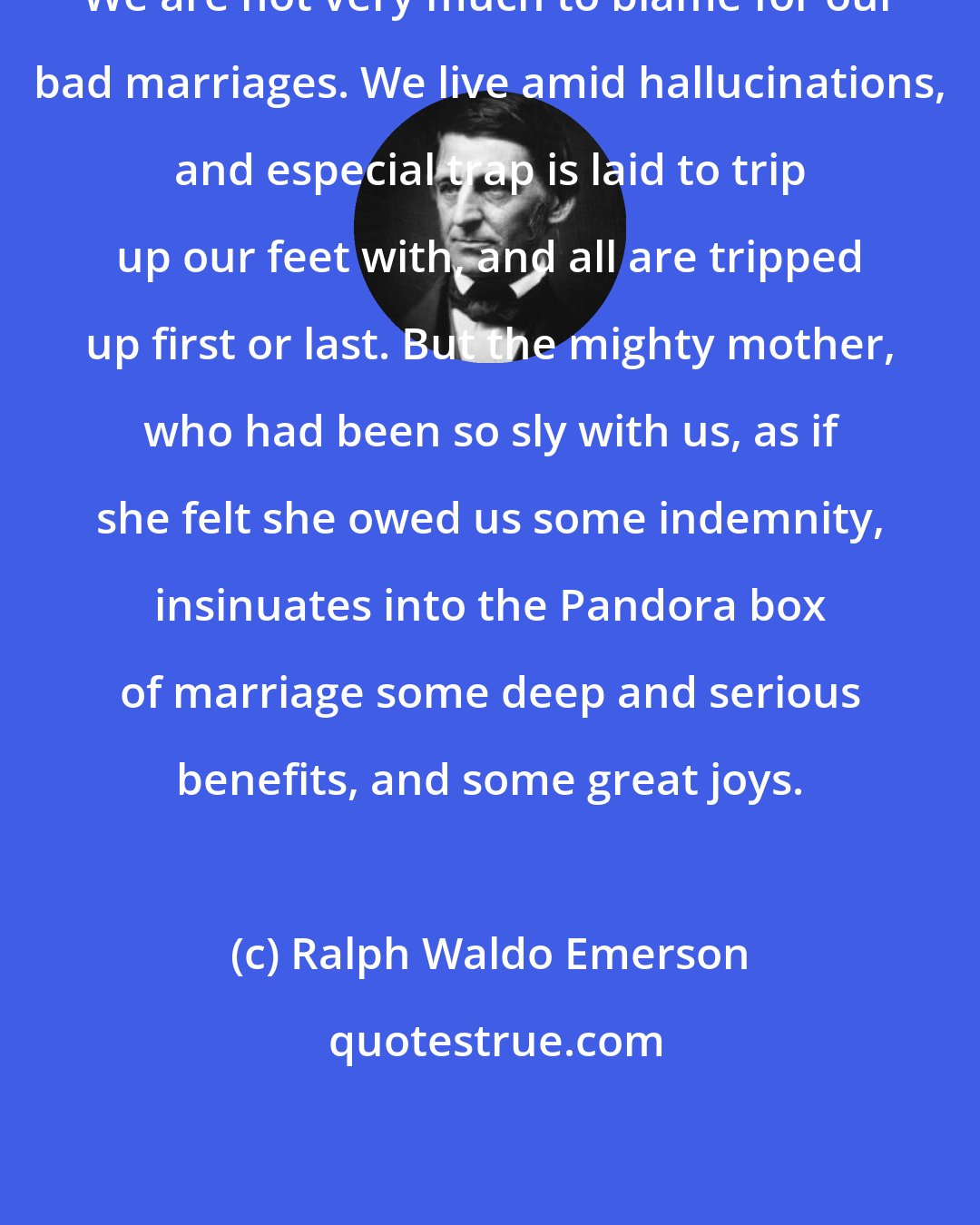 Ralph Waldo Emerson: We are not very much to blame for our bad marriages. We live amid hallucinations, and especial trap is laid to trip up our feet with, and all are tripped up first or last. But the mighty mother, who had been so sly with us, as if she felt she owed us some indemnity, insinuates into the Pandora box of marriage some deep and serious benefits, and some great joys.