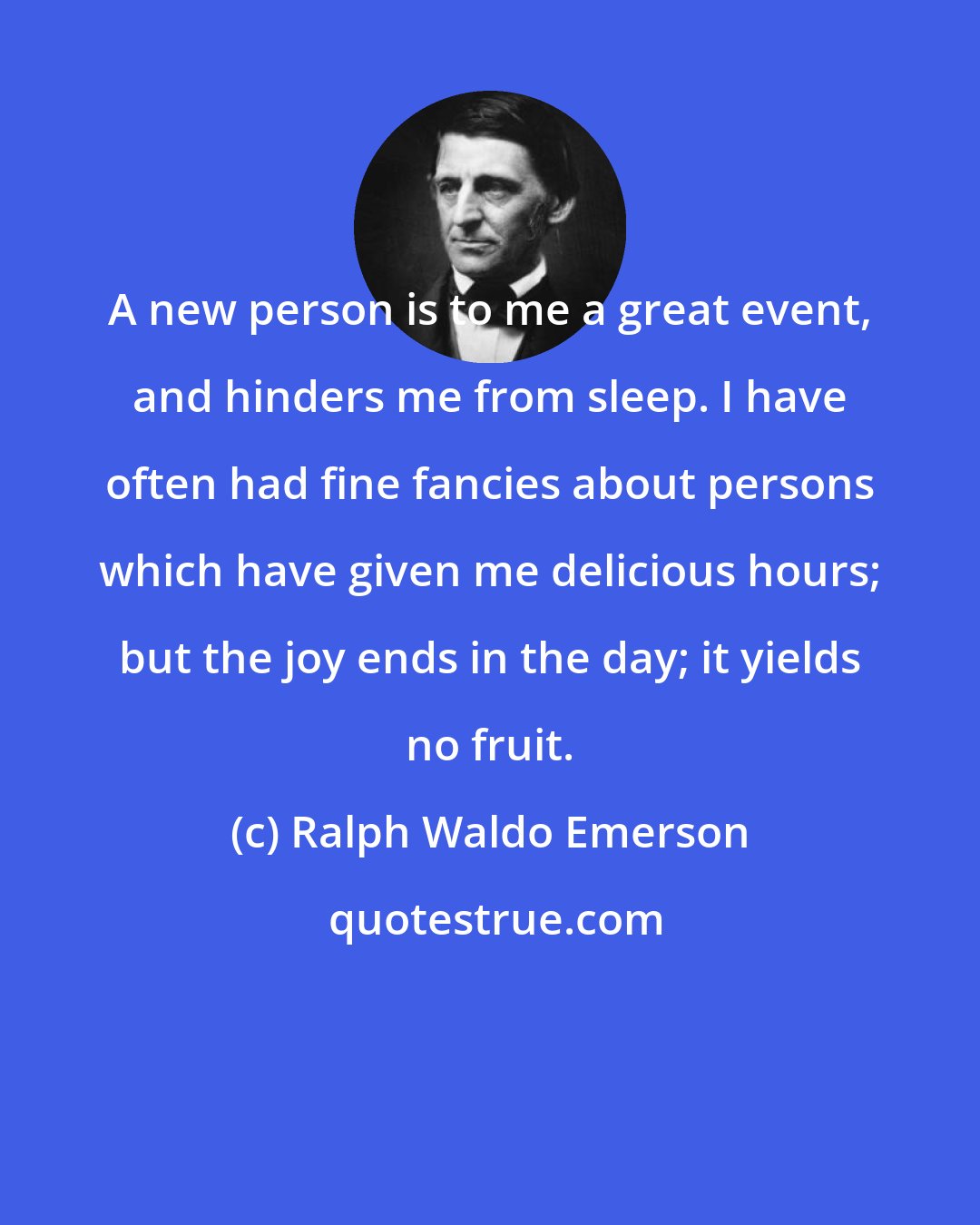 Ralph Waldo Emerson: A new person is to me a great event, and hinders me from sleep. I have often had fine fancies about persons which have given me delicious hours; but the joy ends in the day; it yields no fruit.