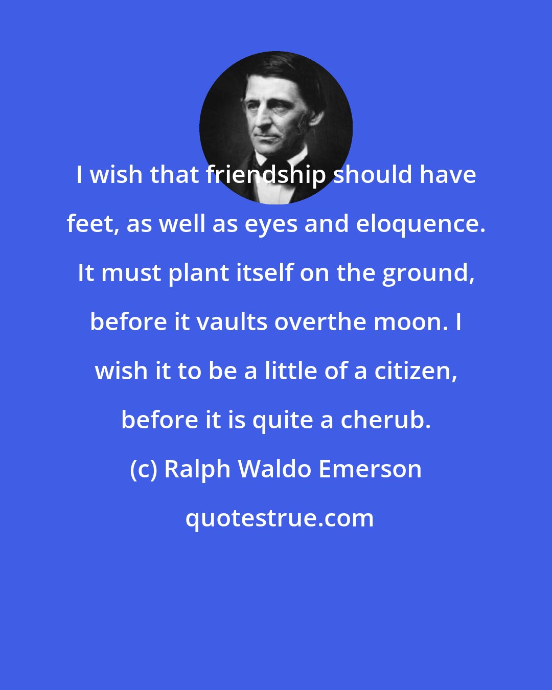 Ralph Waldo Emerson: I wish that friendship should have feet, as well as eyes and eloquence. It must plant itself on the ground, before it vaults overthe moon. I wish it to be a little of a citizen, before it is quite a cherub.