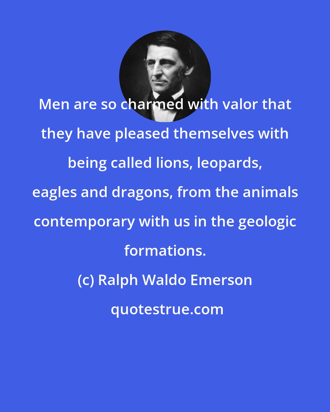 Ralph Waldo Emerson: Men are so charmed with valor that they have pleased themselves with being called lions, leopards, eagles and dragons, from the animals contemporary with us in the geologic formations.