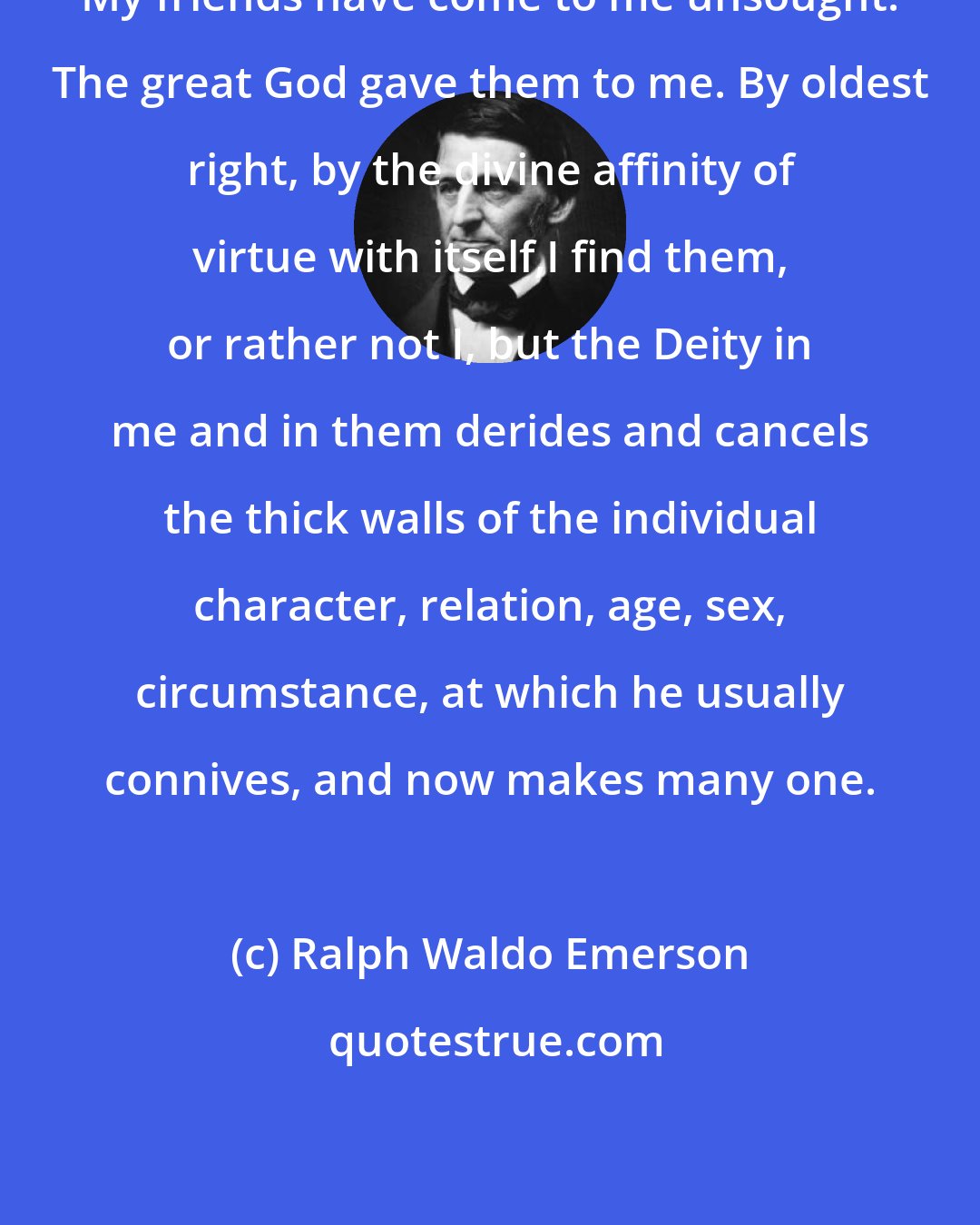 Ralph Waldo Emerson: My friends have come to me unsought. The great God gave them to me. By oldest right, by the divine affinity of virtue with itself,I find them, or rather not I, but the Deity in me and in them derides and cancels the thick walls of the individual character, relation, age, sex, circumstance, at which he usually connives, and now makes many one.