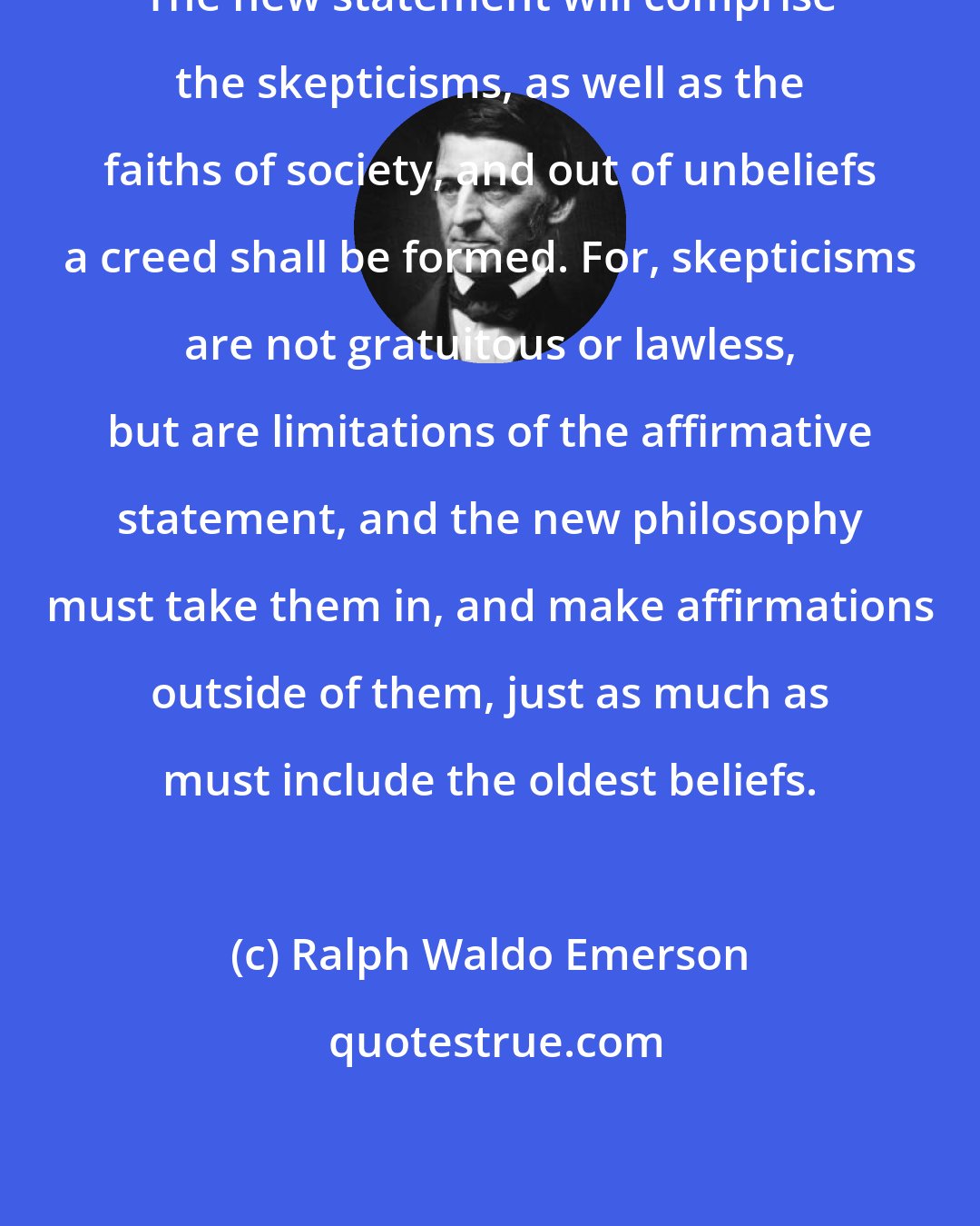 Ralph Waldo Emerson: The new statement will comprise the skepticisms, as well as the faiths of society, and out of unbeliefs a creed shall be formed. For, skepticisms are not gratuitous or lawless, but are limitations of the affirmative statement, and the new philosophy must take them in, and make affirmations outside of them, just as much as must include the oldest beliefs.
