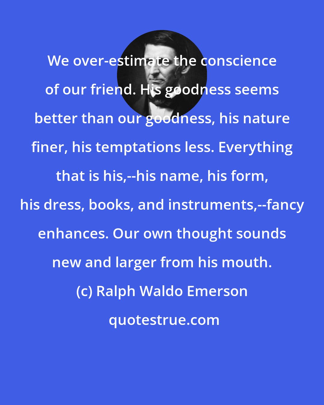 Ralph Waldo Emerson: We over-estimate the conscience of our friend. His goodness seems better than our goodness, his nature finer, his temptations less. Everything that is his,--his name, his form, his dress, books, and instruments,--fancy enhances. Our own thought sounds new and larger from his mouth.