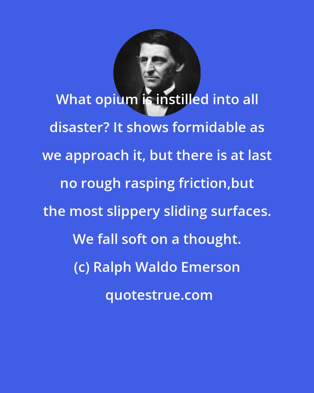 Ralph Waldo Emerson: What opium is instilled into all disaster? It shows formidable as we approach it, but there is at last no rough rasping friction,but the most slippery sliding surfaces. We fall soft on a thought.