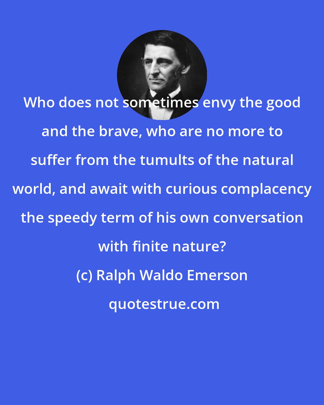 Ralph Waldo Emerson: Who does not sometimes envy the good and the brave, who are no more to suffer from the tumults of the natural world, and await with curious complacency the speedy term of his own conversation with finite nature?