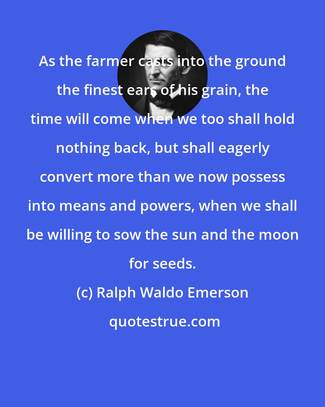 Ralph Waldo Emerson: As the farmer casts into the ground the finest ears of his grain, the time will come when we too shall hold nothing back, but shall eagerly convert more than we now possess into means and powers, when we shall be willing to sow the sun and the moon for seeds.
