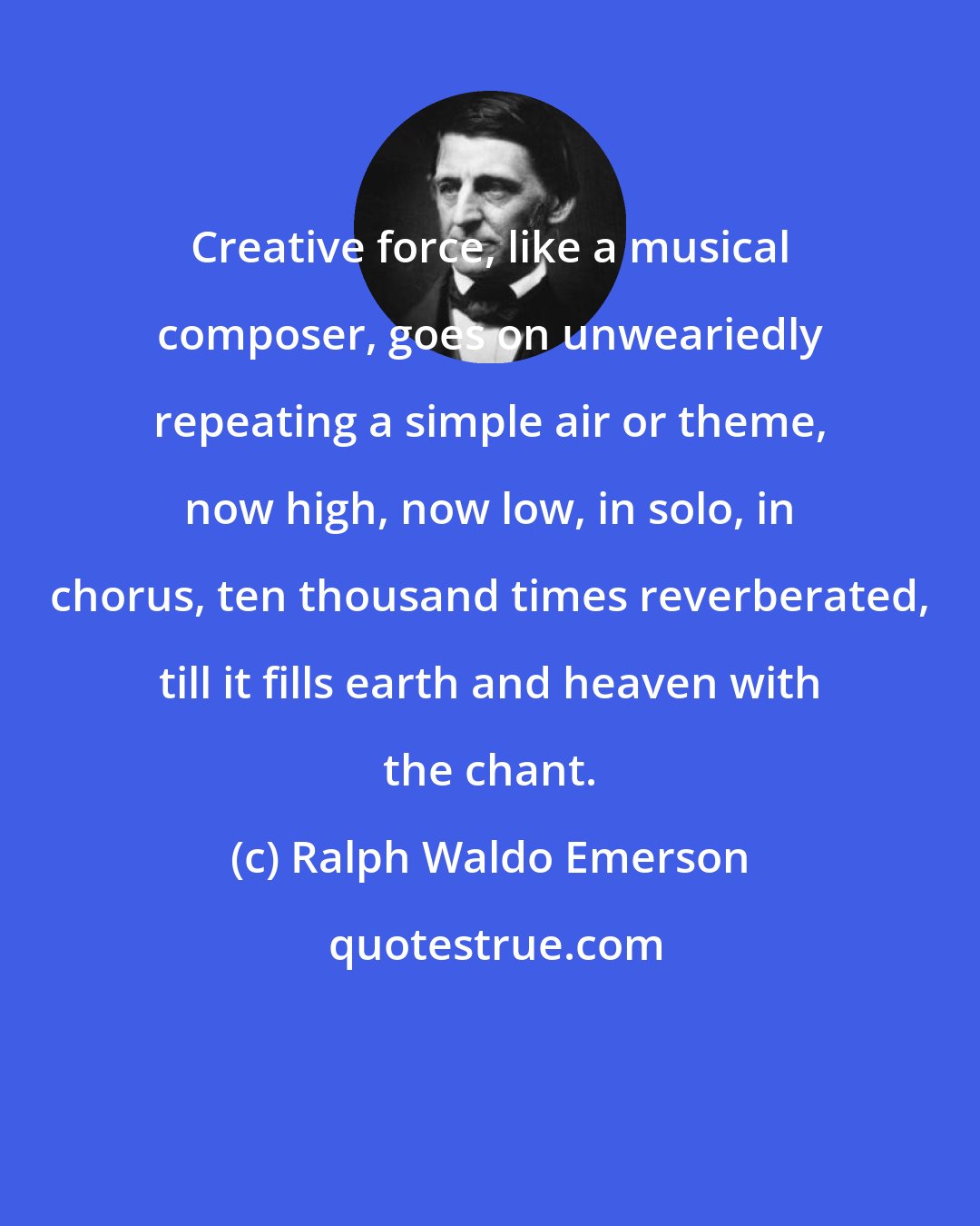 Ralph Waldo Emerson: Creative force, like a musical composer, goes on unweariedly repeating a simple air or theme, now high, now low, in solo, in chorus, ten thousand times reverberated, till it fills earth and heaven with the chant.