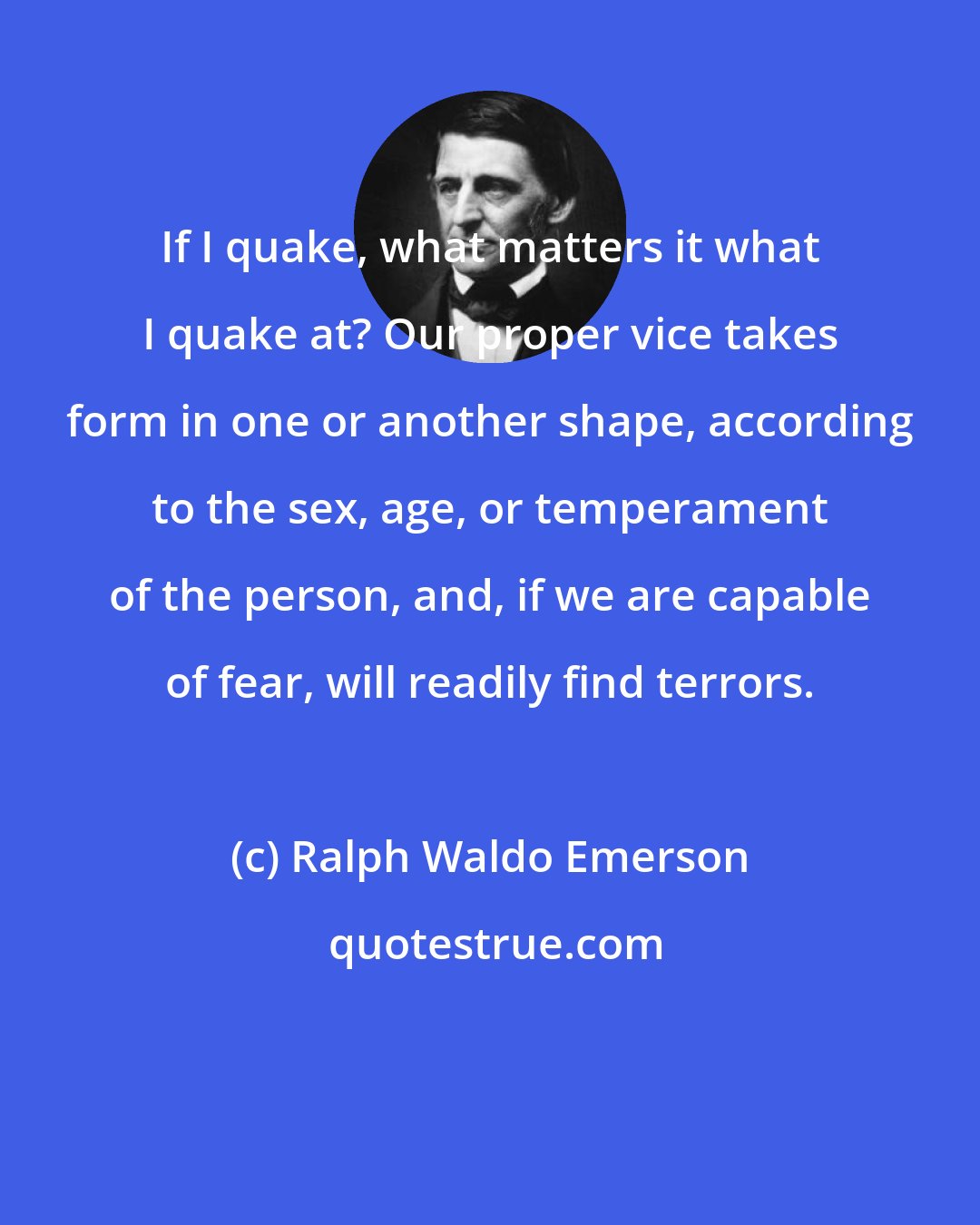 Ralph Waldo Emerson: If I quake, what matters it what I quake at? Our proper vice takes form in one or another shape, according to the sex, age, or temperament of the person, and, if we are capable of fear, will readily find terrors.