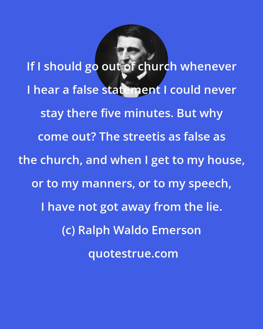 Ralph Waldo Emerson: If I should go out of church whenever I hear a false statement I could never stay there five minutes. But why come out? The streetis as false as the church, and when I get to my house, or to my manners, or to my speech, I have not got away from the lie.