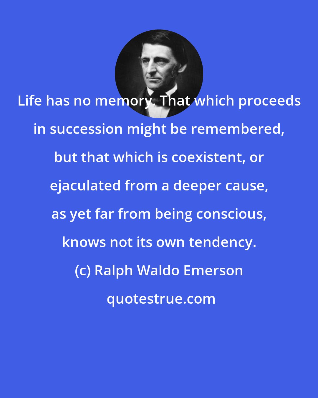 Ralph Waldo Emerson: Life has no memory. That which proceeds in succession might be remembered, but that which is coexistent, or ejaculated from a deeper cause, as yet far from being conscious, knows not its own tendency.