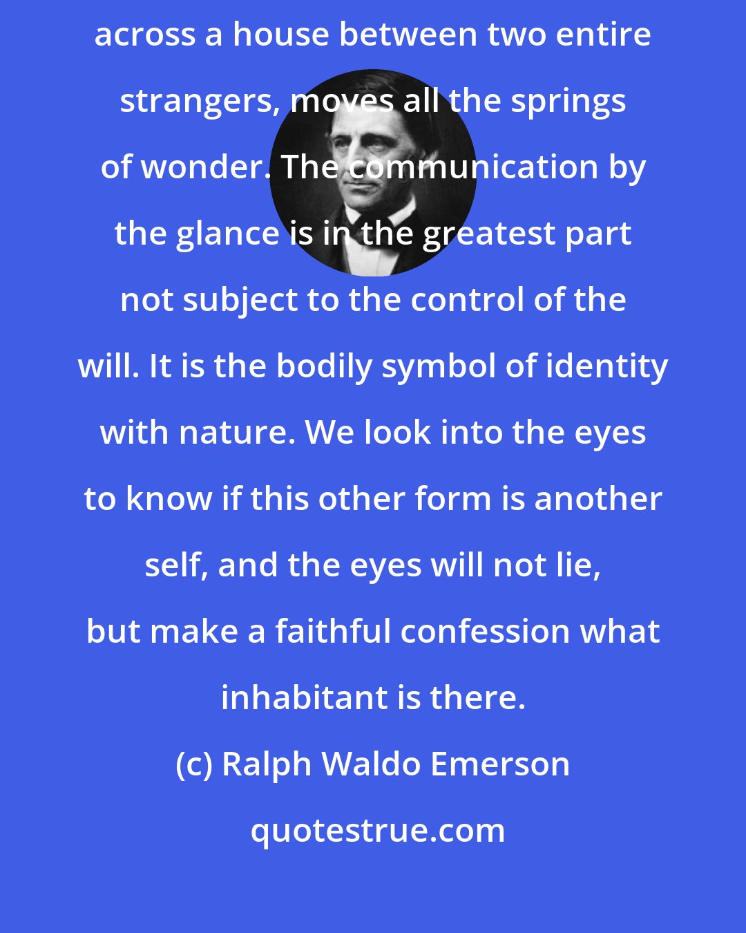 Ralph Waldo Emerson: The glance is natural magic. The mysterious communication established across a house between two entire strangers, moves all the springs of wonder. The communication by the glance is in the greatest part not subject to the control of the will. It is the bodily symbol of identity with nature. We look into the eyes to know if this other form is another self, and the eyes will not lie, but make a faithful confession what inhabitant is there.