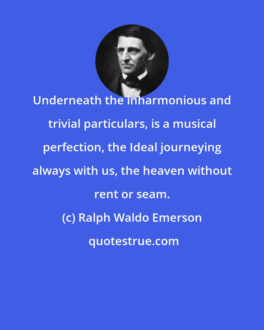 Ralph Waldo Emerson: Underneath the inharmonious and trivial particulars, is a musical perfection, the Ideal journeying always with us, the heaven without rent or seam.