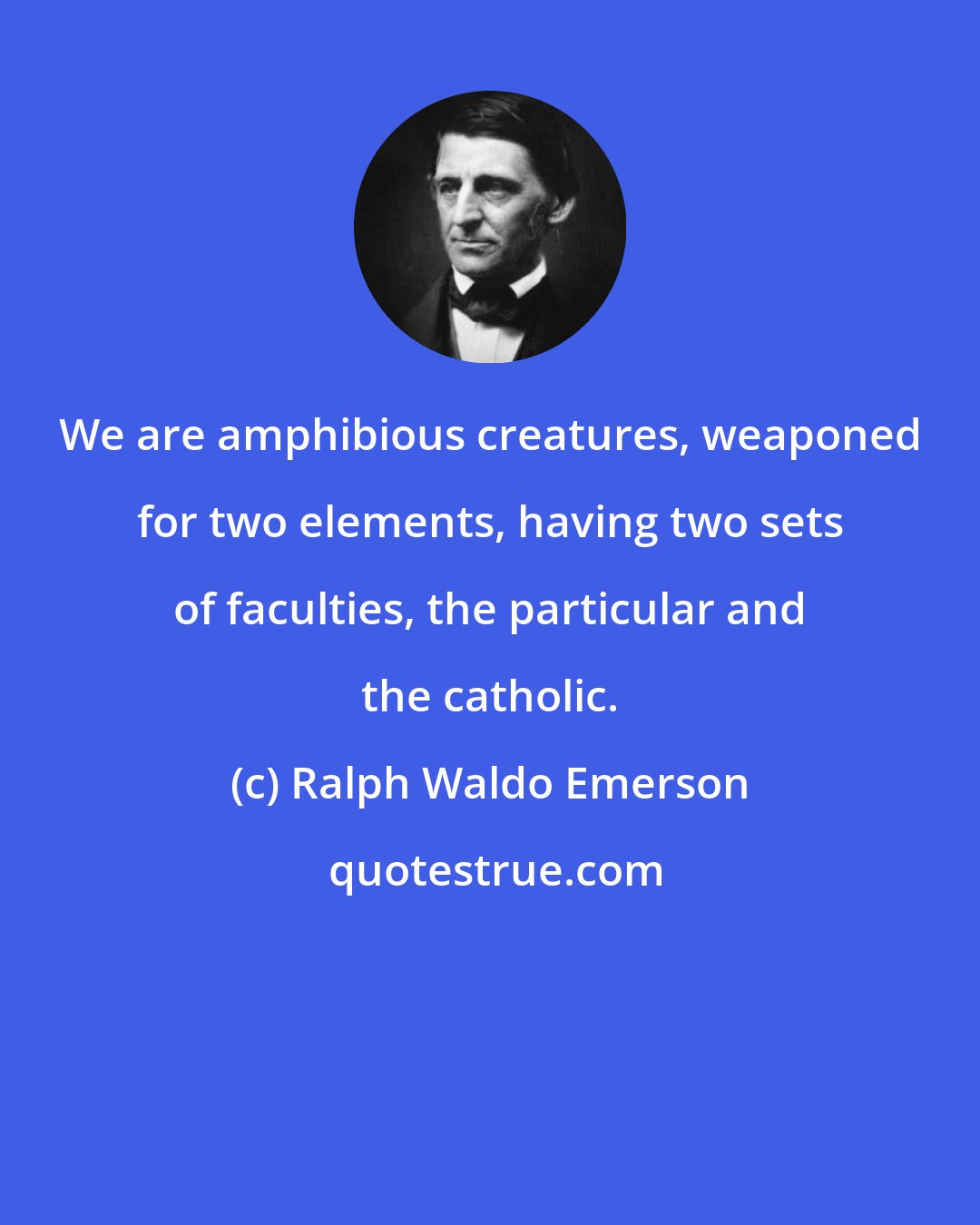Ralph Waldo Emerson: We are amphibious creatures, weaponed for two elements, having two sets of faculties, the particular and the catholic.