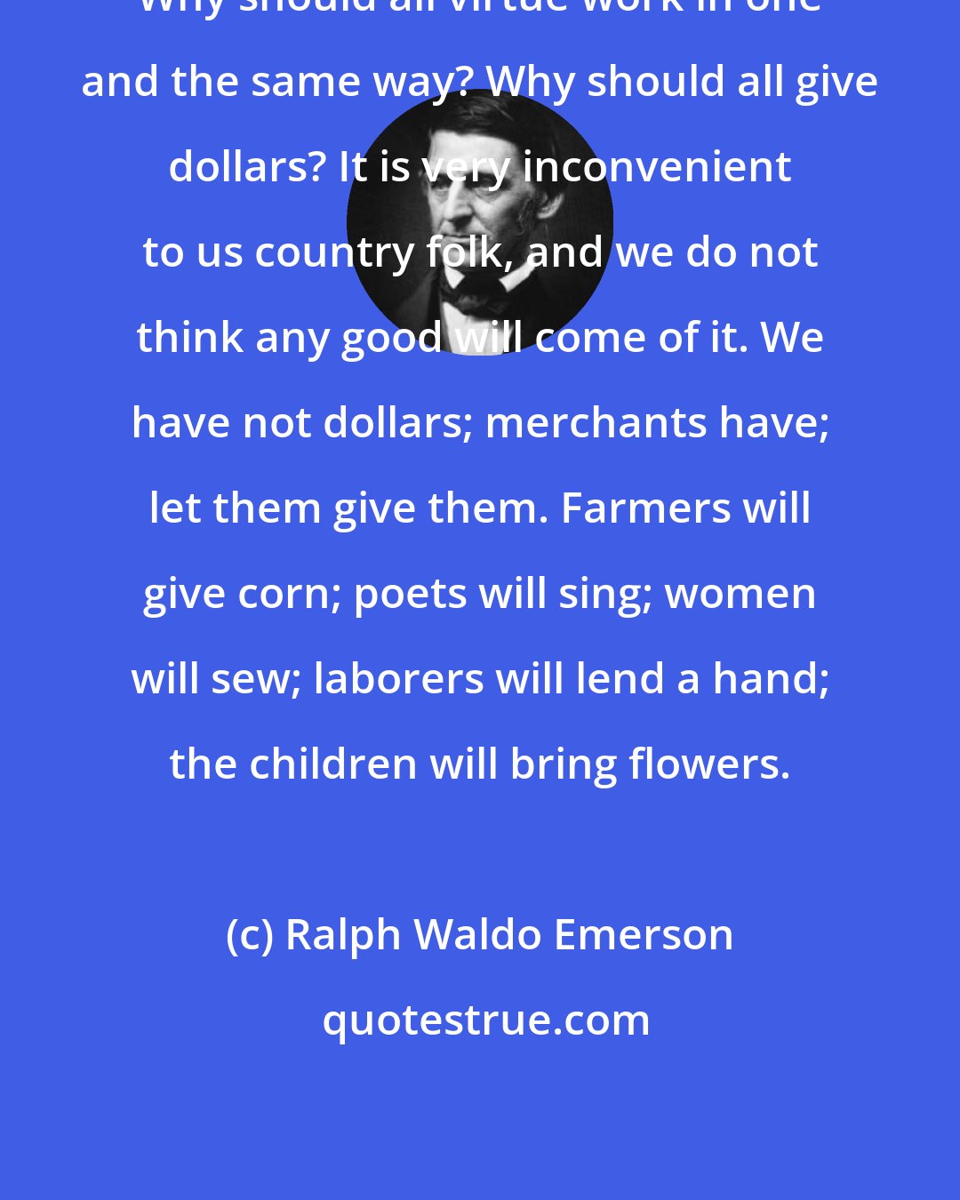 Ralph Waldo Emerson: Why should all virtue work in one and the same way? Why should all give dollars? It is very inconvenient to us country folk, and we do not think any good will come of it. We have not dollars; merchants have; let them give them. Farmers will give corn; poets will sing; women will sew; laborers will lend a hand; the children will bring flowers.