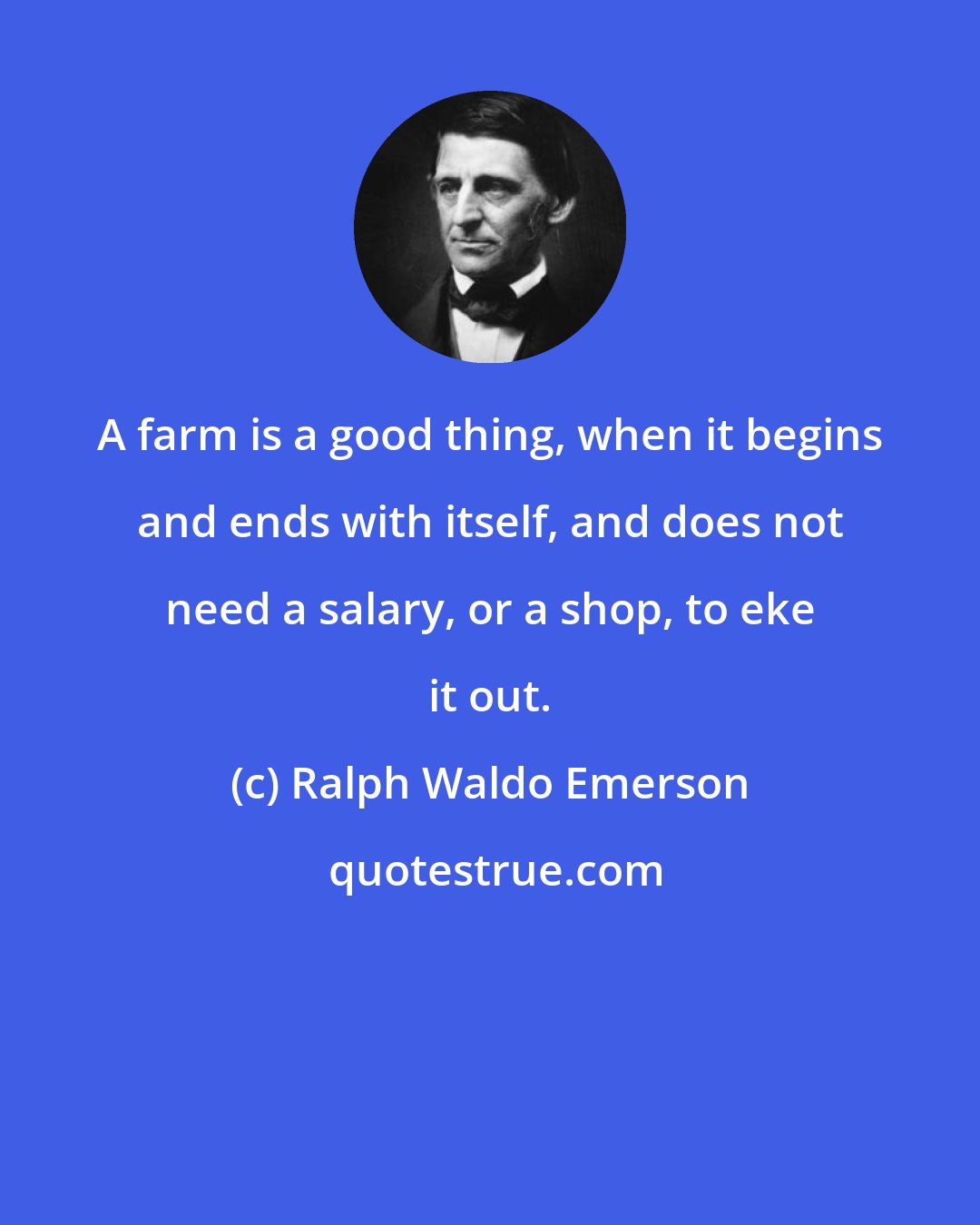 Ralph Waldo Emerson: A farm is a good thing, when it begins and ends with itself, and does not need a salary, or a shop, to eke it out.
