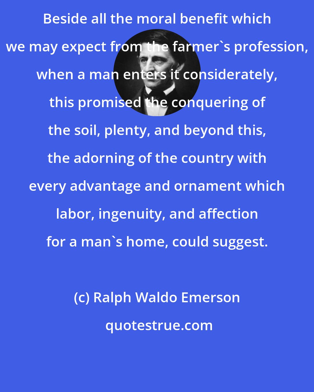 Ralph Waldo Emerson: Beside all the moral benefit which we may expect from the farmer's profession, when a man enters it considerately, this promised the conquering of the soil, plenty, and beyond this, the adorning of the country with every advantage and ornament which labor, ingenuity, and affection for a man's home, could suggest.