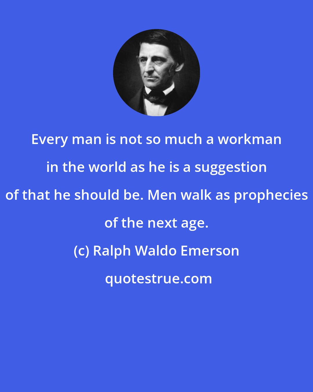 Ralph Waldo Emerson: Every man is not so much a workman in the world as he is a suggestion of that he should be. Men walk as prophecies of the next age.