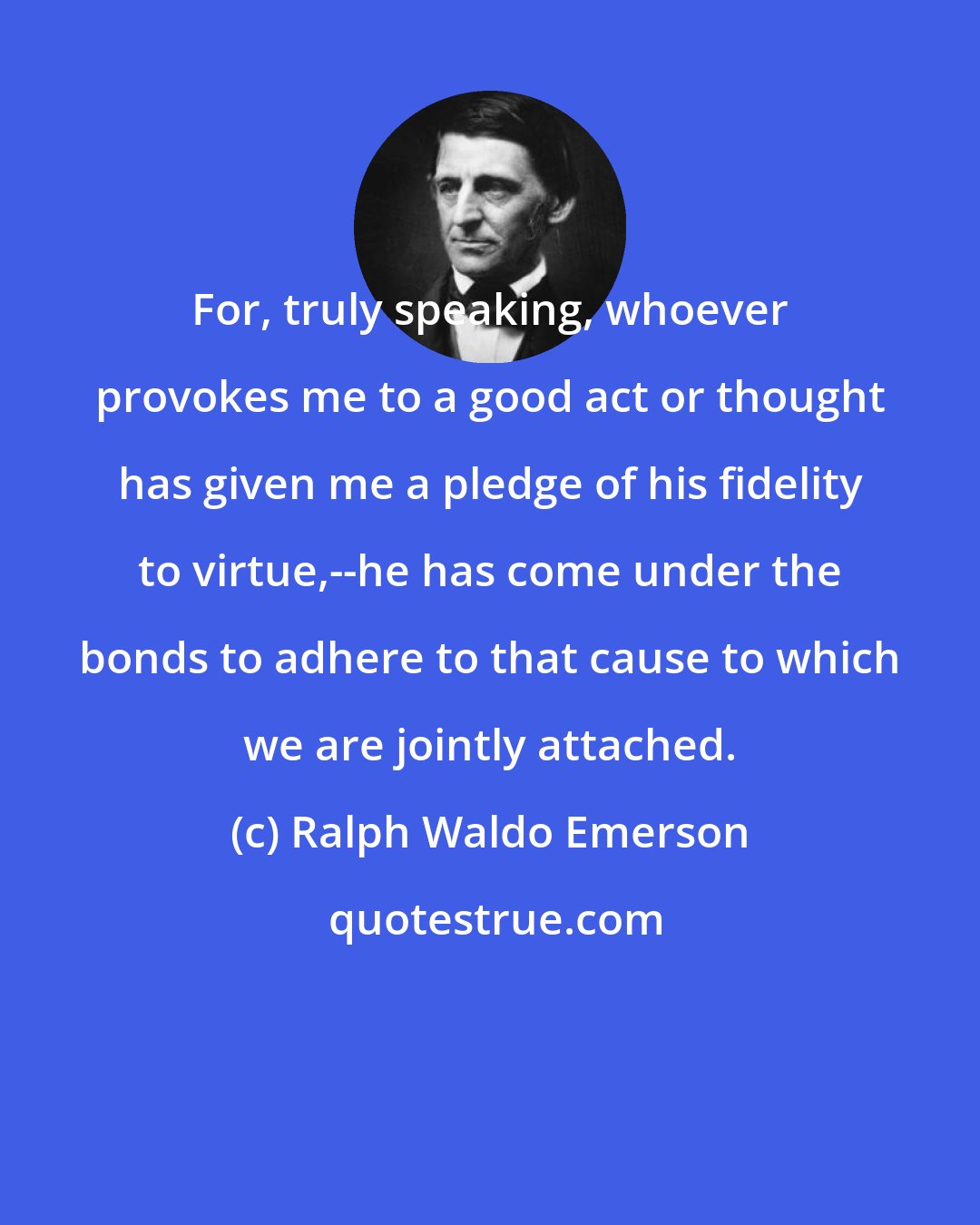 Ralph Waldo Emerson: For, truly speaking, whoever provokes me to a good act or thought has given me a pledge of his fidelity to virtue,--he has come under the bonds to adhere to that cause to which we are jointly attached.