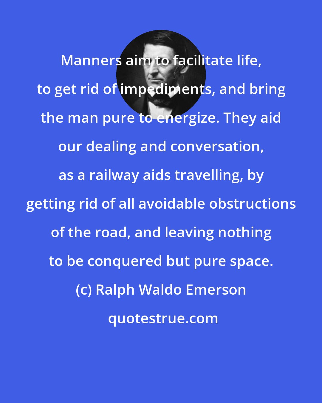 Ralph Waldo Emerson: Manners aim to facilitate life, to get rid of impediments, and bring the man pure to energize. They aid our dealing and conversation, as a railway aids travelling, by getting rid of all avoidable obstructions of the road, and leaving nothing to be conquered but pure space.