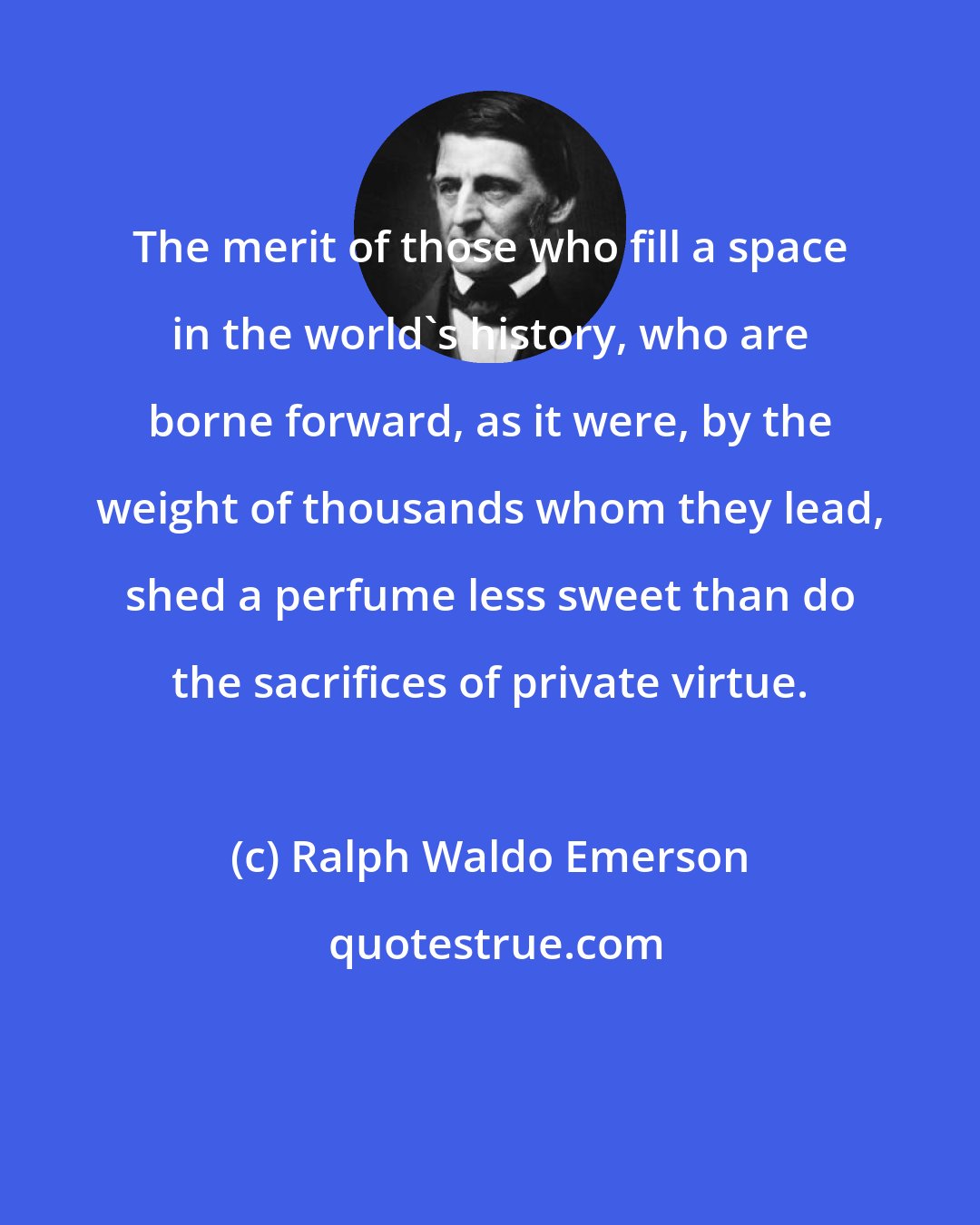 Ralph Waldo Emerson: The merit of those who fill a space in the world's history, who are borne forward, as it were, by the weight of thousands whom they lead, shed a perfume less sweet than do the sacrifices of private virtue.