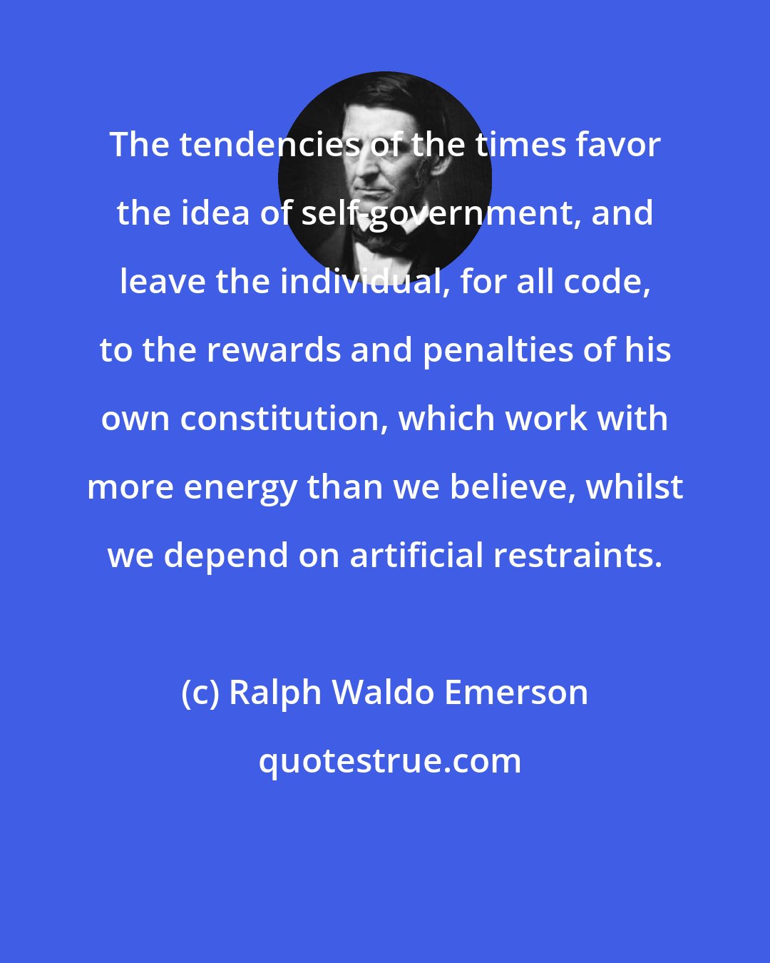 Ralph Waldo Emerson: The tendencies of the times favor the idea of self-government, and leave the individual, for all code, to the rewards and penalties of his own constitution, which work with more energy than we believe, whilst we depend on artificial restraints.