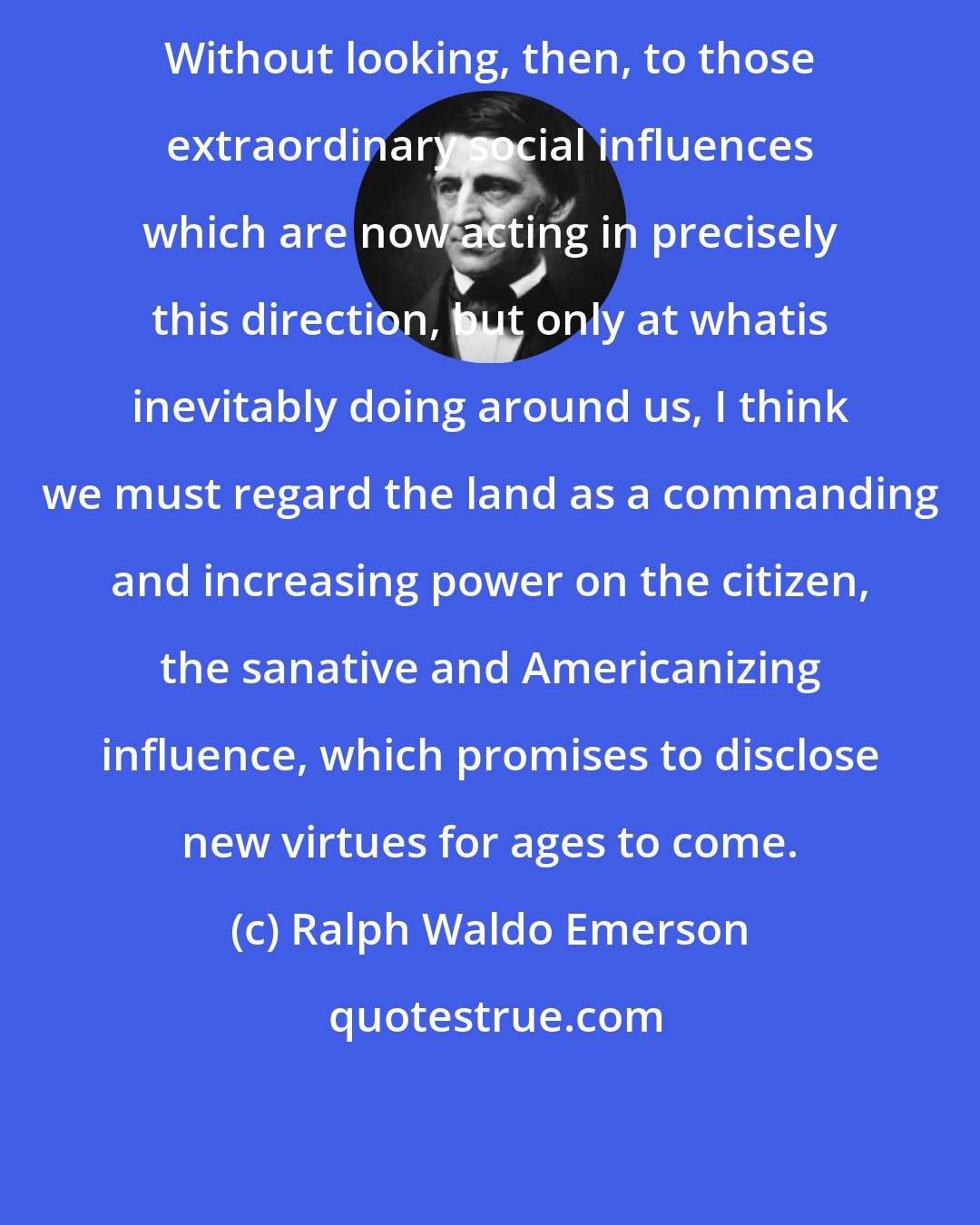 Ralph Waldo Emerson: Without looking, then, to those extraordinary social influences which are now acting in precisely this direction, but only at whatis inevitably doing around us, I think we must regard the land as a commanding and increasing power on the citizen, the sanative and Americanizing influence, which promises to disclose new virtues for ages to come.