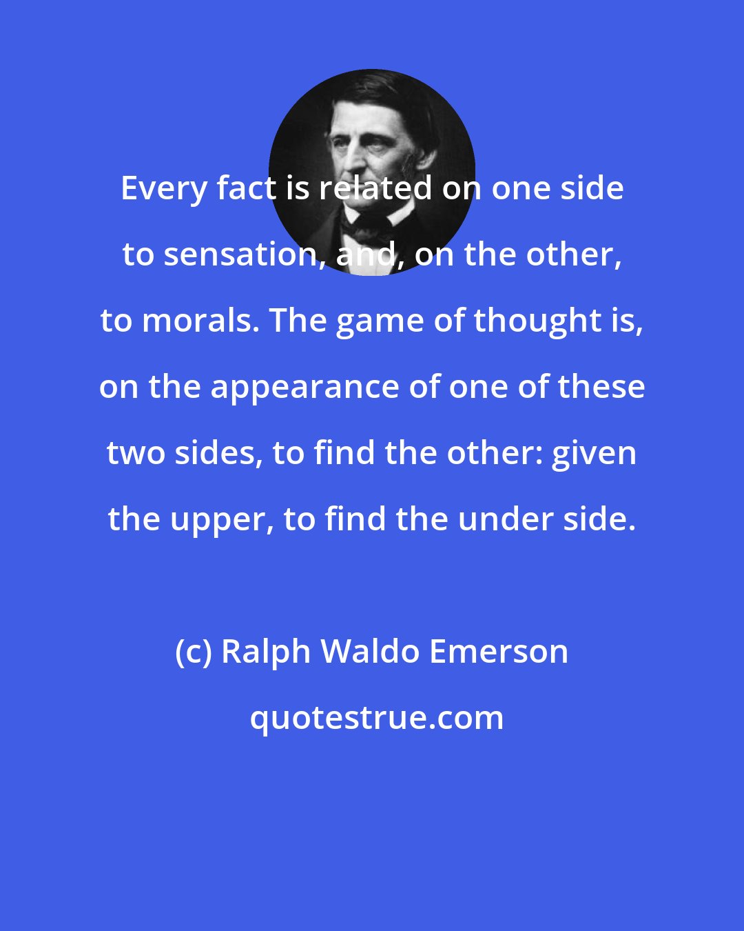 Ralph Waldo Emerson: Every fact is related on one side to sensation, and, on the other, to morals. The game of thought is, on the appearance of one of these two sides, to find the other: given the upper, to find the under side.