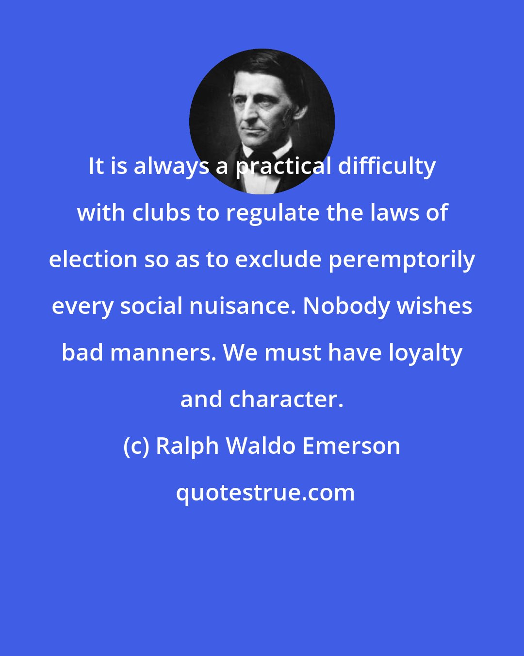 Ralph Waldo Emerson: It is always a practical difficulty with clubs to regulate the laws of election so as to exclude peremptorily every social nuisance. Nobody wishes bad manners. We must have loyalty and character.
