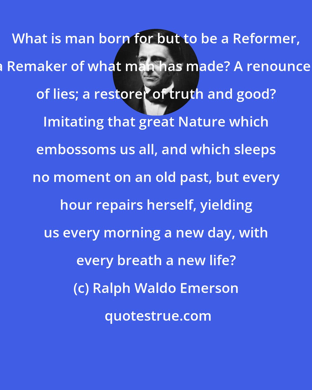 Ralph Waldo Emerson: What is man born for but to be a Reformer, a Remaker of what man has made? A renouncer of lies; a restorer of truth and good? Imitating that great Nature which embossoms us all, and which sleeps no moment on an old past, but every hour repairs herself, yielding us every morning a new day, with every breath a new life?