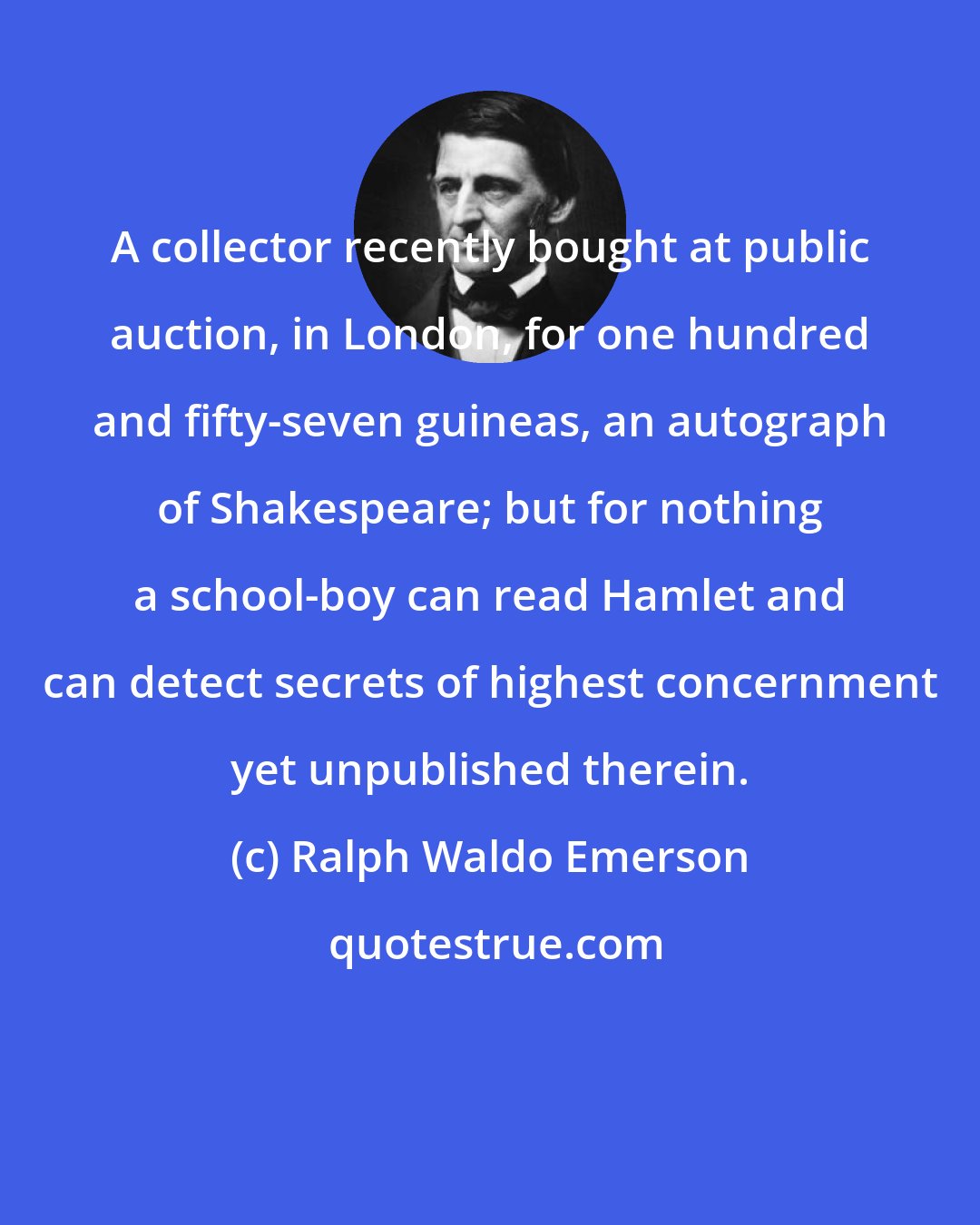 Ralph Waldo Emerson: A collector recently bought at public auction, in London, for one hundred and fifty-seven guineas, an autograph of Shakespeare; but for nothing a school-boy can read Hamlet and can detect secrets of highest concernment yet unpublished therein.
