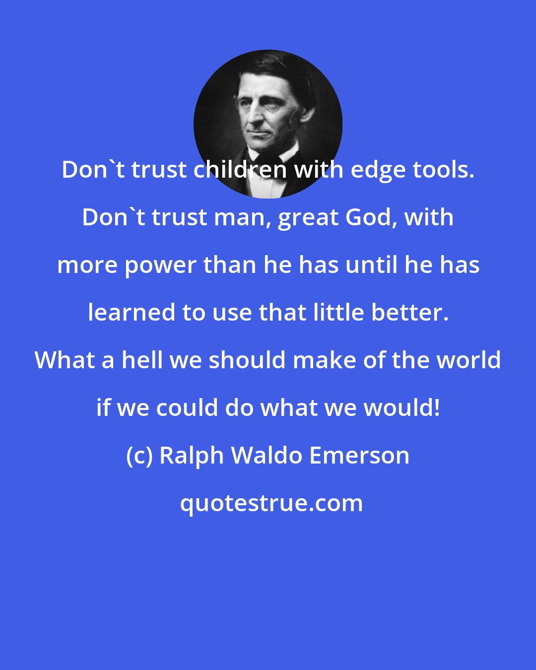 Ralph Waldo Emerson: Don't trust children with edge tools. Don't trust man, great God, with more power than he has until he has learned to use that little better. What a hell we should make of the world if we could do what we would!