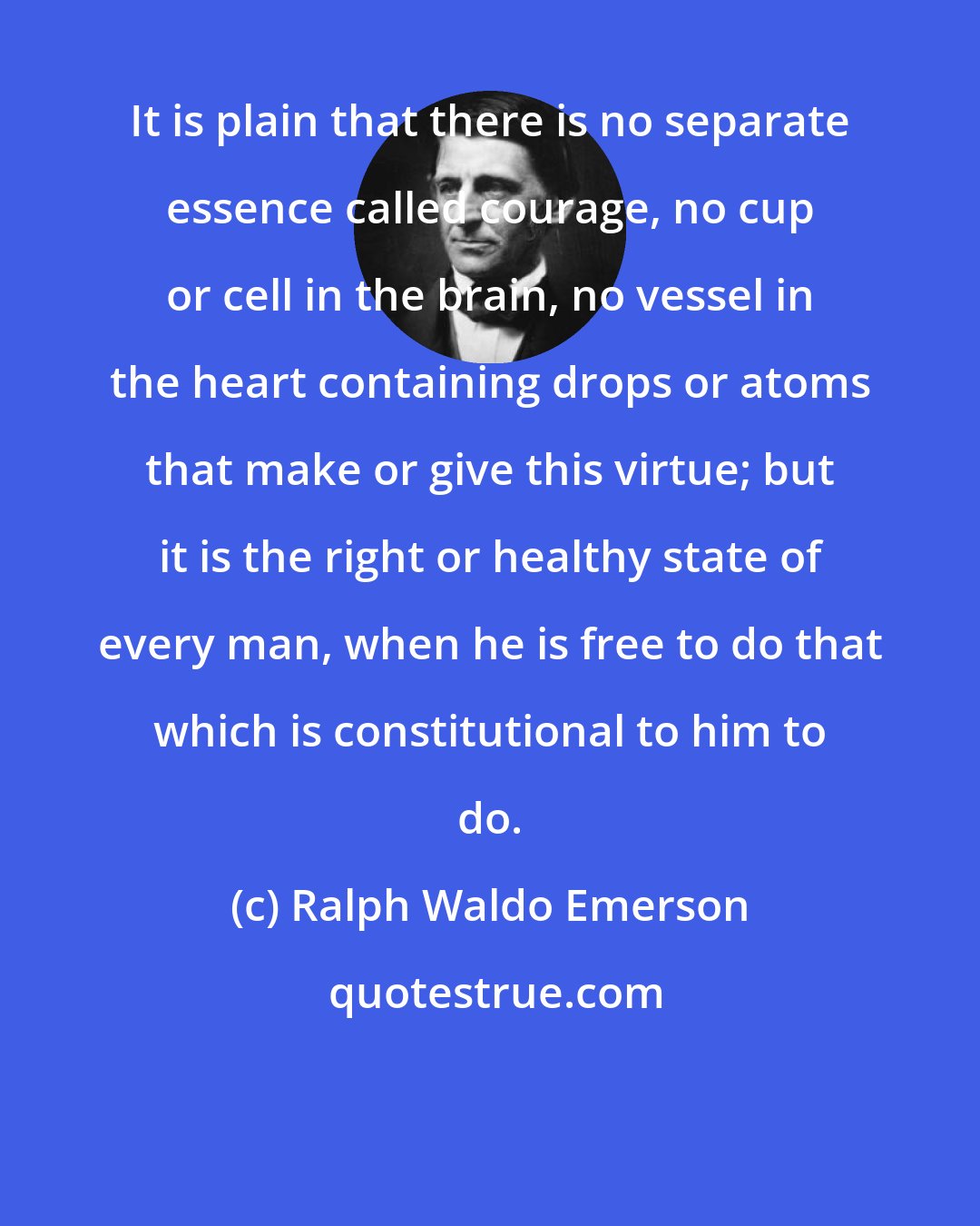 Ralph Waldo Emerson: It is plain that there is no separate essence called courage, no cup or cell in the brain, no vessel in the heart containing drops or atoms that make or give this virtue; but it is the right or healthy state of every man, when he is free to do that which is constitutional to him to do.