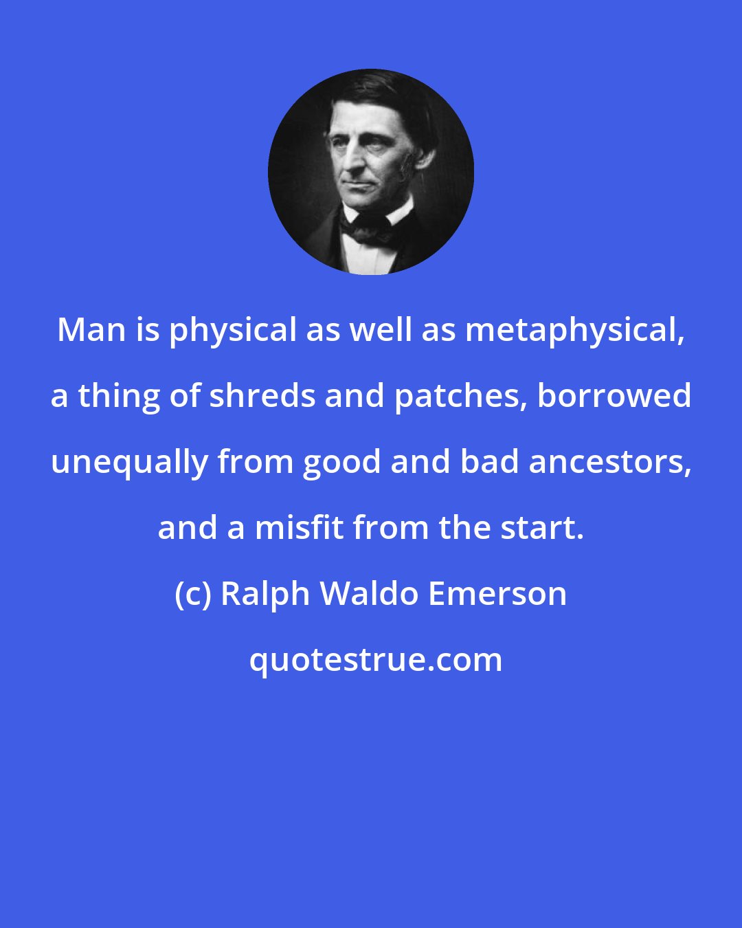 Ralph Waldo Emerson: Man is physical as well as metaphysical, a thing of shreds and patches, borrowed unequally from good and bad ancestors, and a misfit from the start.