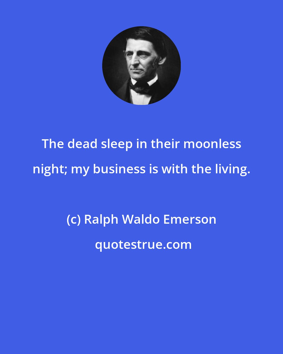 Ralph Waldo Emerson: The dead sleep in their moonless night; my business is with the living.