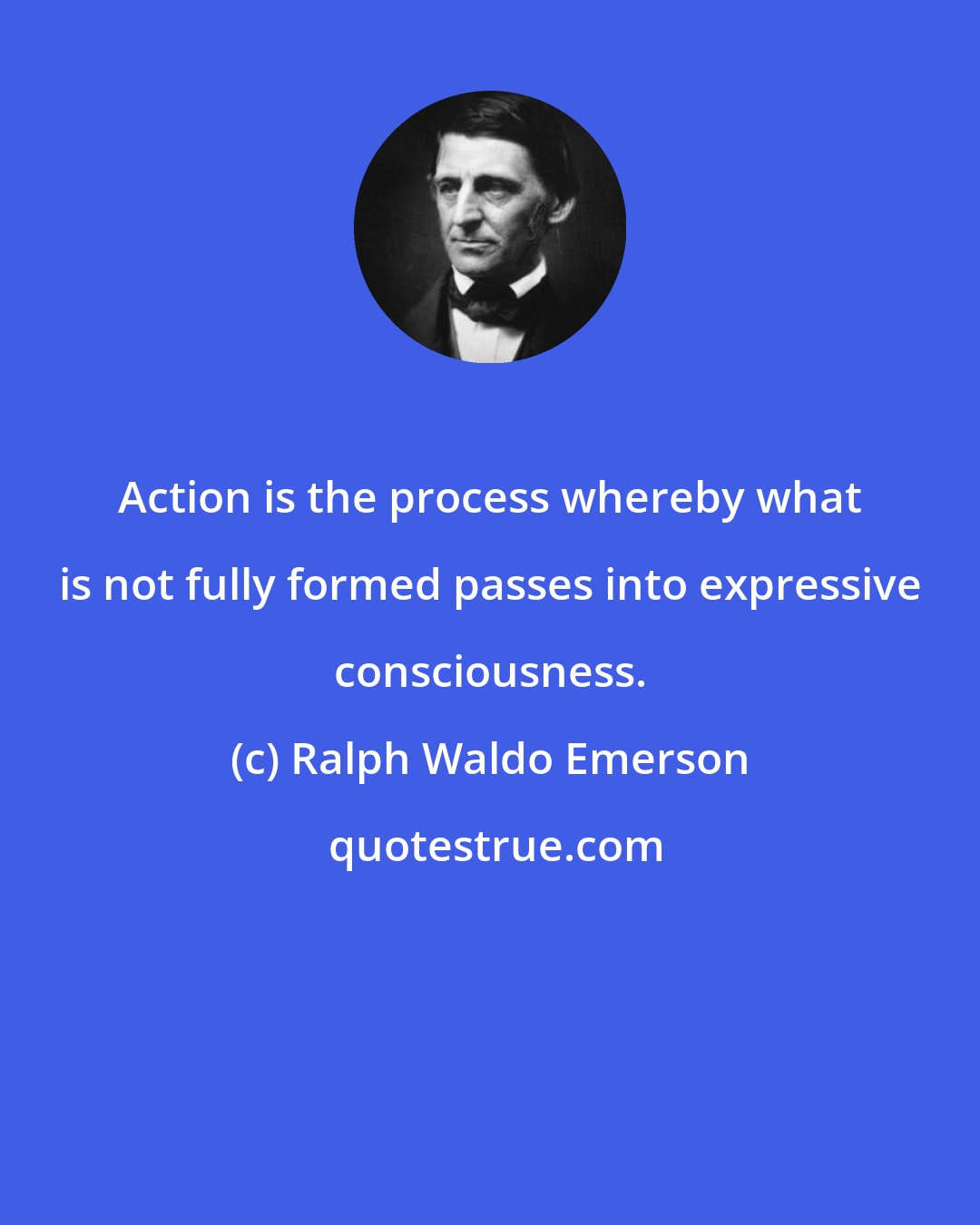 Ralph Waldo Emerson: Action is the process whereby what is not fully formed passes into expressive consciousness.