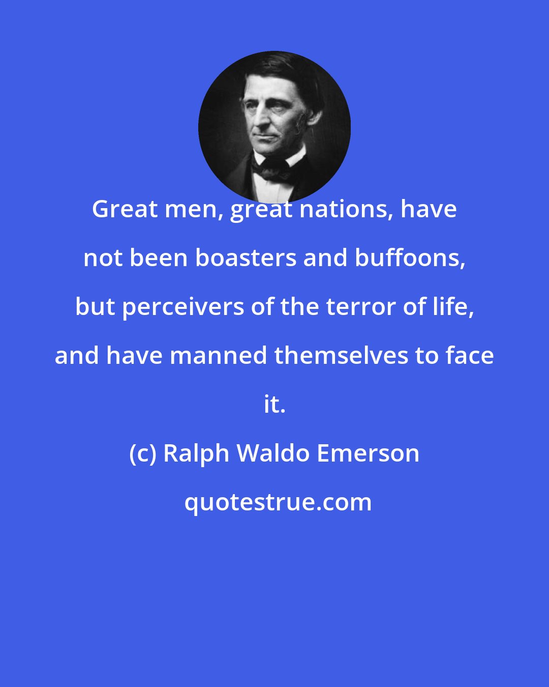 Ralph Waldo Emerson: Great men, great nations, have not been boasters and buffoons, but perceivers of the terror of life, and have manned themselves to face it.